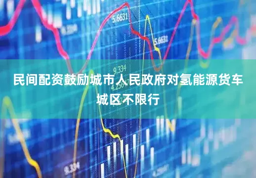 民间配资鼓励城市人民政府对氢能源货车城区不限行