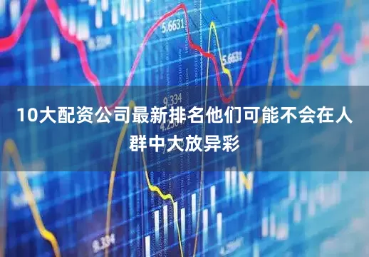 10大配资公司最新排名他们可能不会在人群中大放异彩