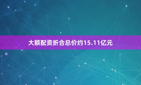 大额配资折合总价约15.11亿元