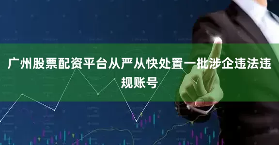 广州股票配资平台从严从快处置一批涉企违法违规账号