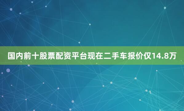 国内前十股票配资平台现在二手车报价仅14.8万