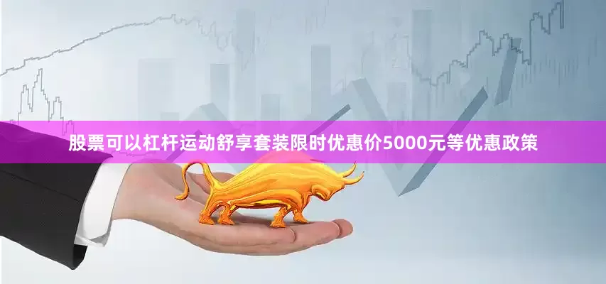 股票可以杠杆运动舒享套装限时优惠价5000元等优惠政策