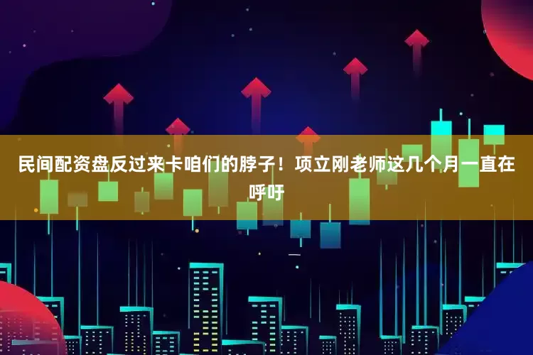 民间配资盘反过来卡咱们的脖子！项立刚老师这几个月一直在呼吁