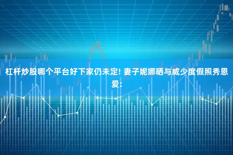 杠杆炒股哪个平台好下家仍未定! 妻子妮娜晒与威少度假照秀恩爱: