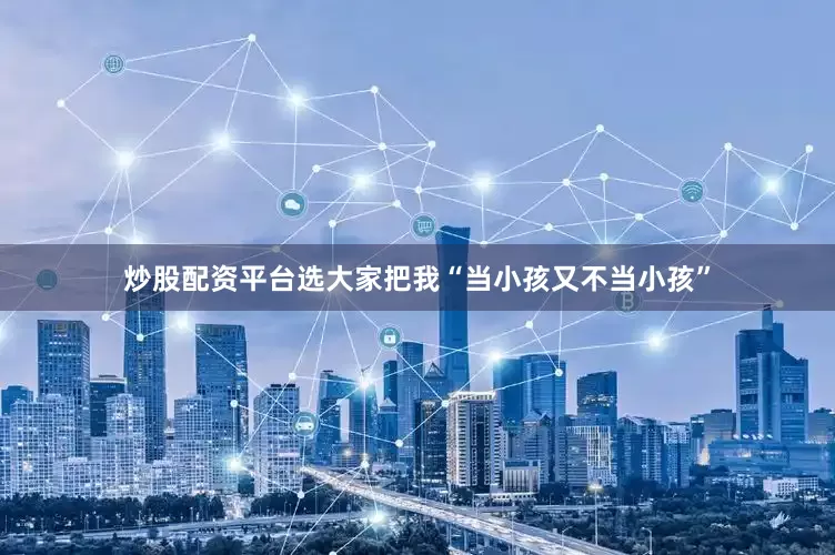 炒股配资平台选大家把我“当小孩又不当小孩”