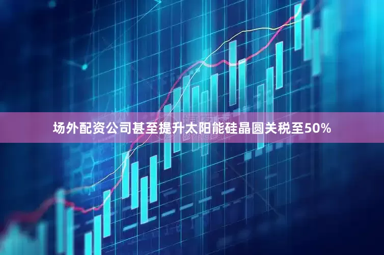 场外配资公司甚至提升太阳能硅晶圆关税至50%