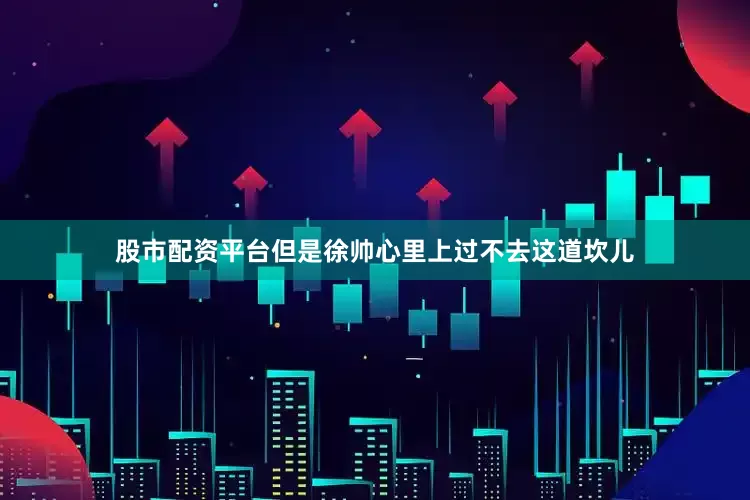 股市配资平台但是徐帅心里上过不去这道坎儿