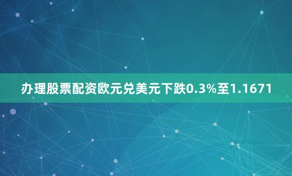 办理股票配资欧元兑美元下跌0.3%至1.1671